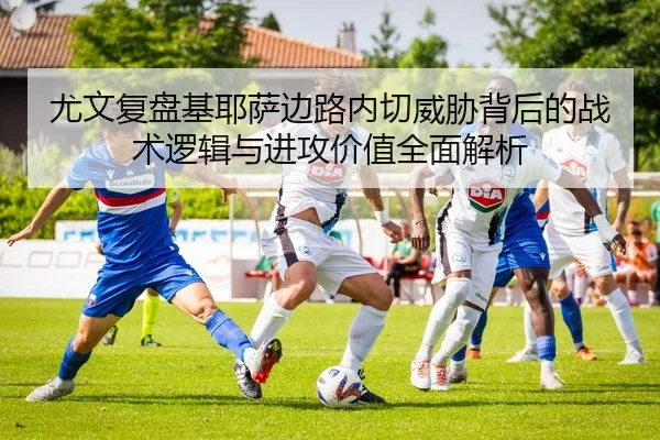 尤文复盘基耶萨边路内切威胁背后的战术逻辑与进攻价值全面解析