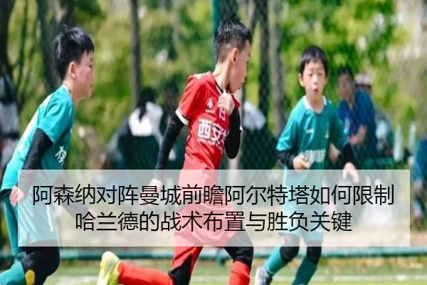 阿森纳对阵曼城前瞻阿尔特塔如何限制哈兰德的战术布置与胜负关键