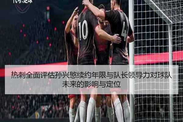 热刺全面评估孙兴慜续约年限与队长领导力对球队未来的影响与定位