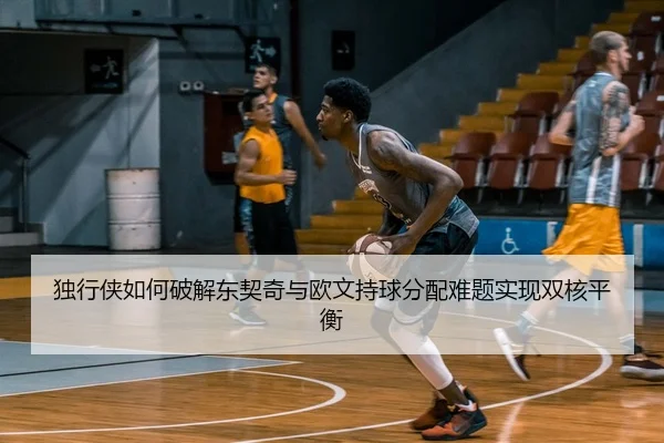 独行侠如何破解东契奇与欧文持球分配难题实现双核平衡