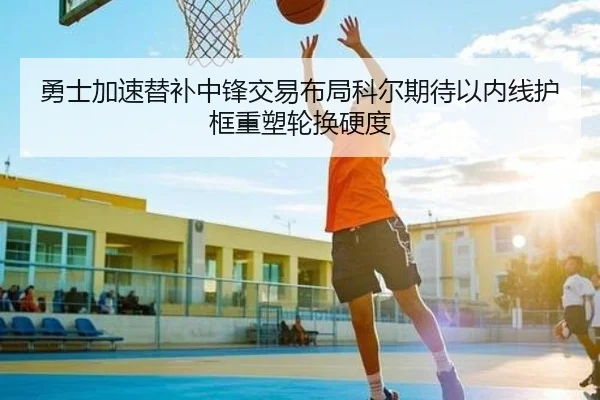 勇士加速替补中锋交易布局科尔期待以内线护框重塑轮换硬度